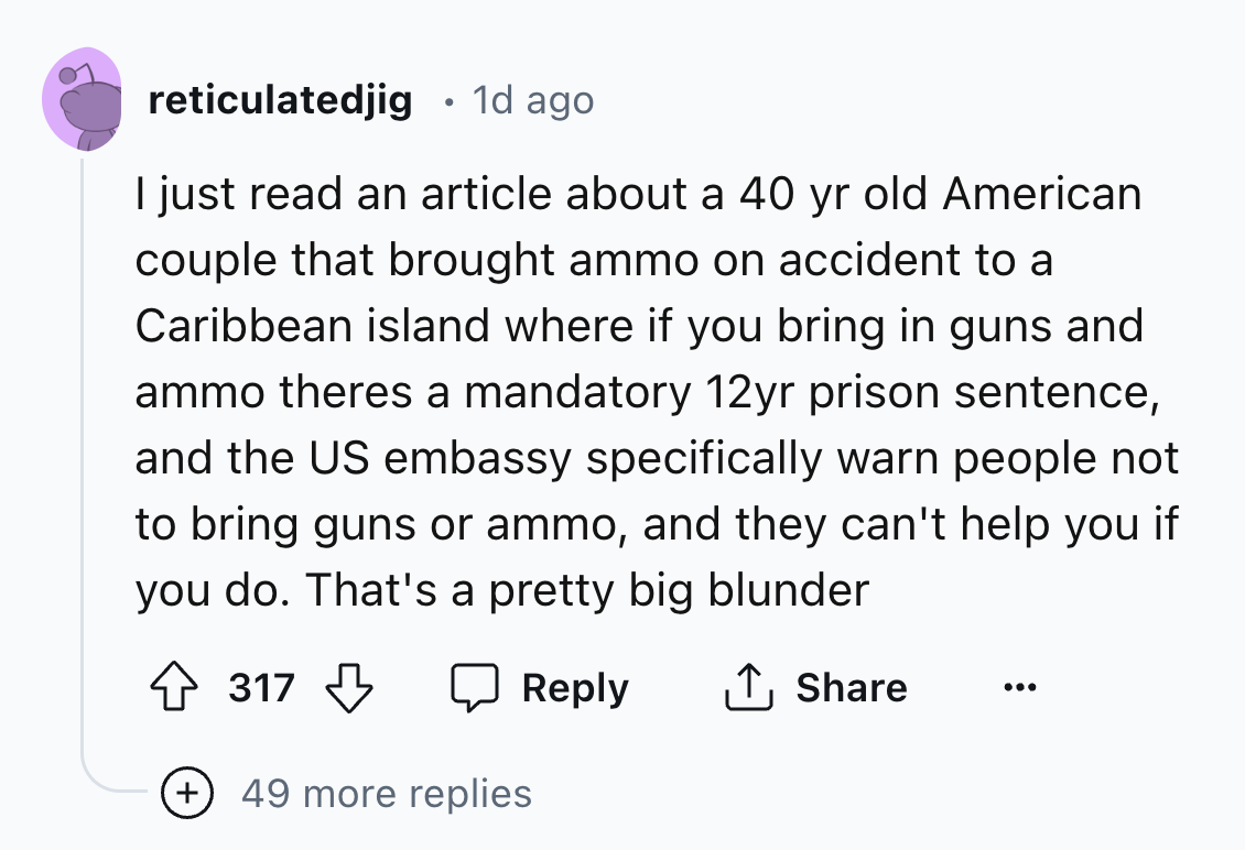 screenshot - reticulatedjig 1d ago I just read an article about a 40 yr old American couple that brought ammo on accident to a Caribbean island where if you bring in guns and ammo theres a mandatory 12yr prison sentence, and the Us embassy specifically wa